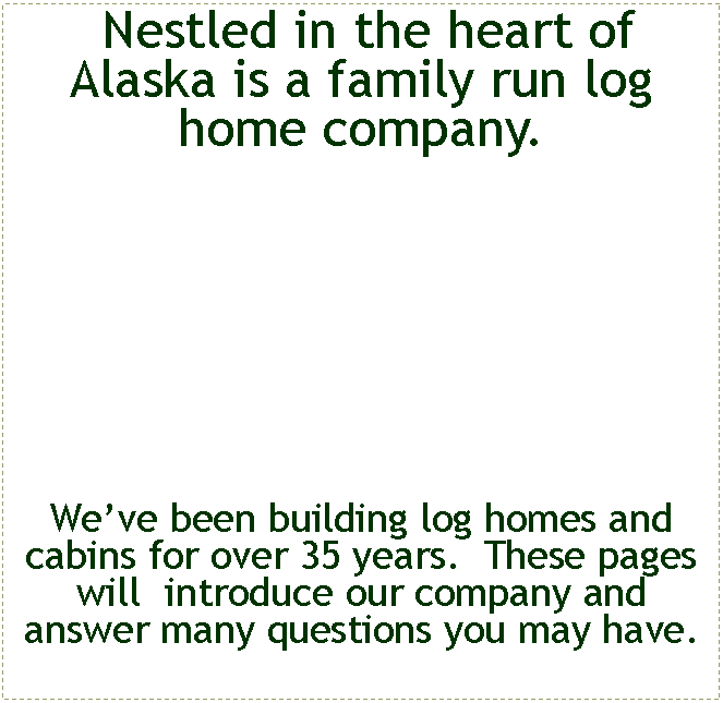 Text Box:  Nestled in the heart of  Alaska is a family run log home company.   Weve been building log homes and cabins for over 35 years.  These pages will  introduce our company and answer many questions you may have.